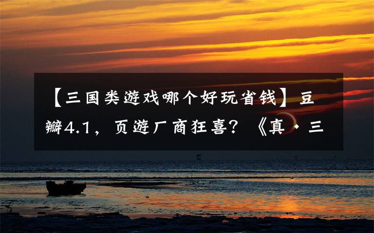 【三国类游戏哪个好玩省钱】豆瓣4.1，页游厂商狂喜？《真·三国无双》真的爽到你了吗？