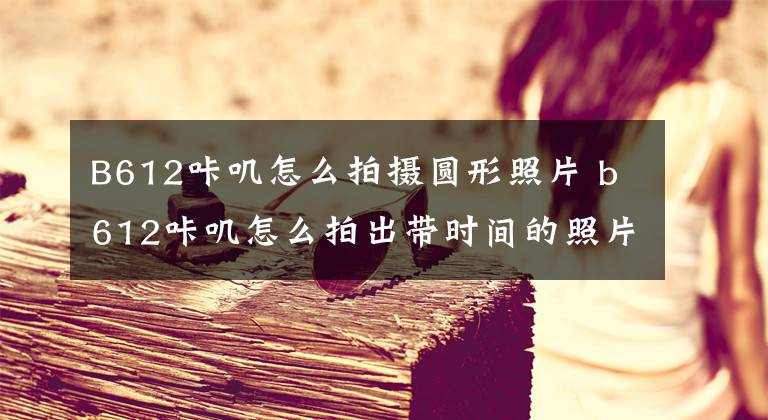 B612咔叽怎么拍摄圆形照片 b612咔叽怎么拍出带时间的照片