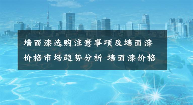 墙面漆选购注意事项及墙面漆价格市场趋势分析 墙面漆价格多少合适