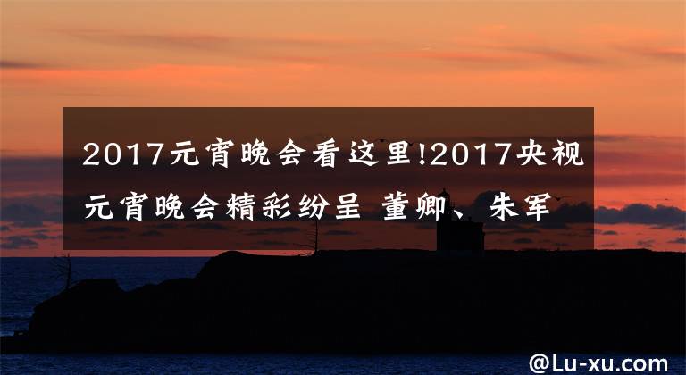 2017元宵晚会看这里!2017央视元宵晚会精彩纷呈 董卿、朱军、朱迅主持