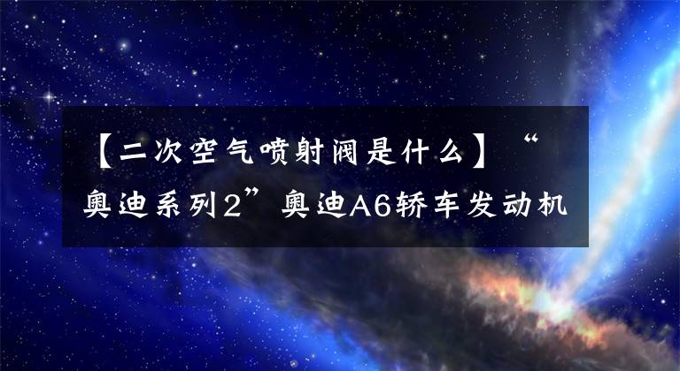 【二次空气喷射阀是什么】“奥迪系列2”奥迪A6轿车发动机故障警示灯多次自动打开
