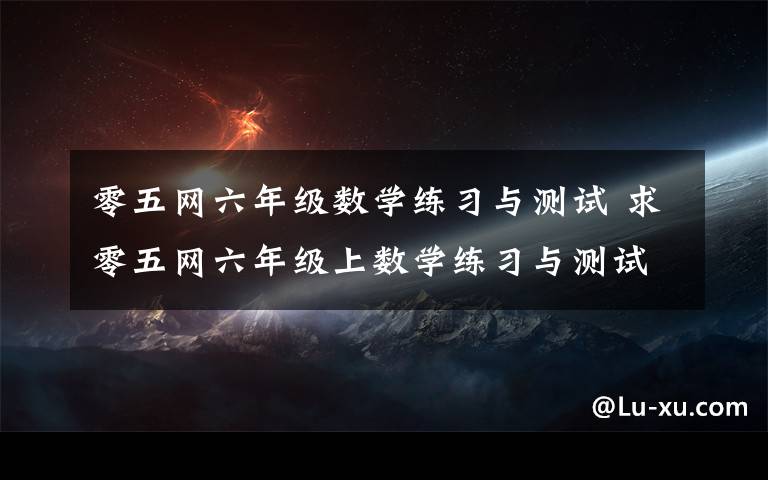 零五网六年级数学练习与测试 求零五网六年级上数学练习与测试55,56页答案,百度上搜,复制给我,我的百度坏了.