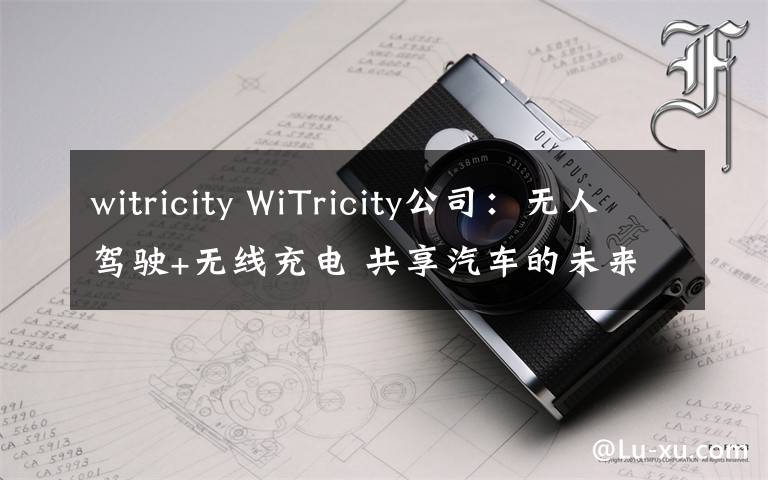 witricity WiTricity公司：无人驾驶+无线充电 共享汽车的未来