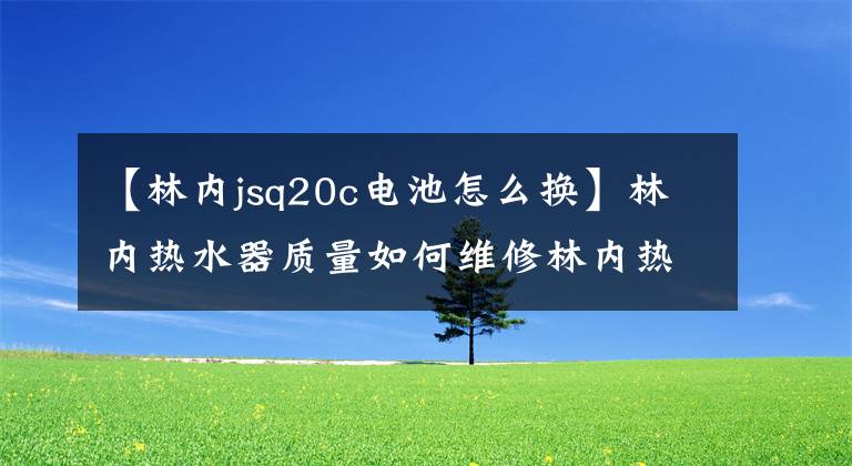 【林内jsq20c电池怎么换】林内热水器质量如何维修林内热水器？