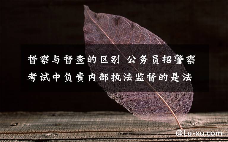 督察与督查的区别 公务员招警察考试中负责内部执法监督的是法制部门 那么督查机构是做什么用的呢 两者有什么区别呢