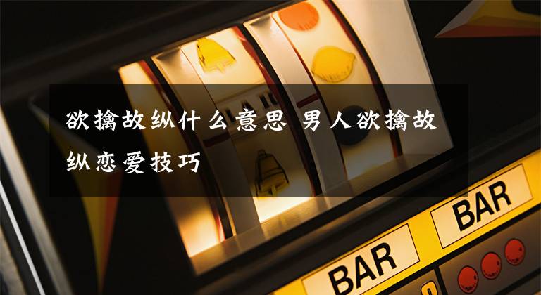 欲擒故纵什么意思 男人欲擒故纵恋爱技巧