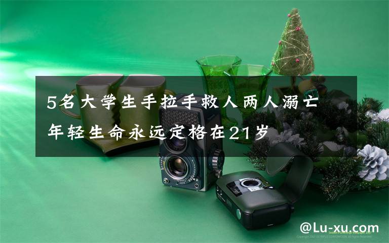 5名大学生手拉手救人两人溺亡 年轻生命永远定格在21岁
