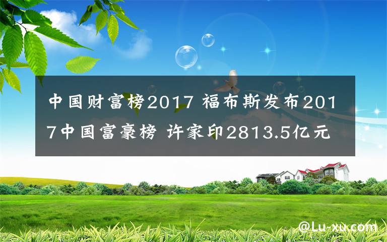 中国财富榜2017 福布斯发布2017中国富豪榜 许家印2813.5亿元登顶