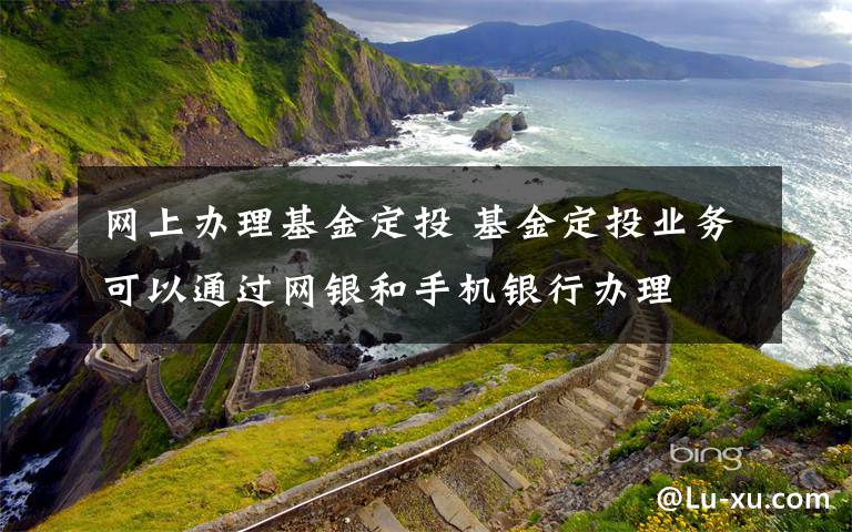 网上办理基金定投 基金定投业务可以通过网银和手机银行办理