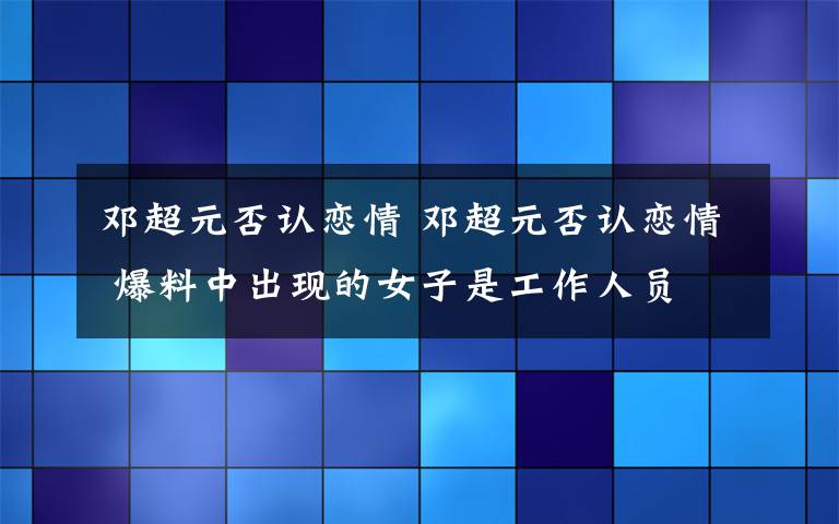 邓超元否认恋情 邓超元否认恋情 爆料中出现的女子是工作人员