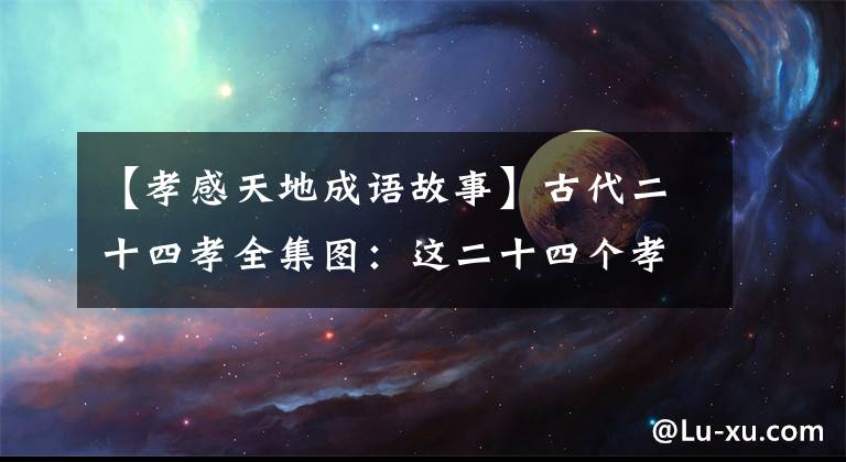 【孝感天地成语故事】古代二十四孝全集图：这二十四个孝感天地的故事都是真的吗？