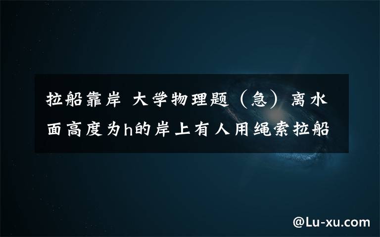 拉船靠岸 大学物理题（急）离水面高度为h的岸上有人用绳索拉船靠岸.人以恒定速率拉,求当船离岸的距离为S时,船的加速度大小是多少?0