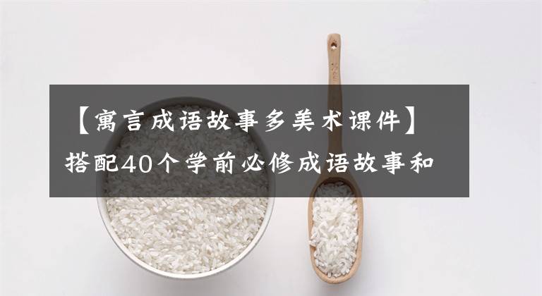 【寓言成语故事多美术课件】搭配40个学前必修成语故事和PPT，提高口头和文字表达能力。