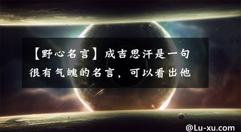 【野心名言】成吉思汗是一句很有气魄的名言，可以看出他的野心，男人们努力学习