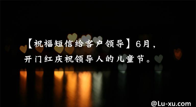 【祝福短信给客户领导】6月，开门红庆祝领导人的儿童节。