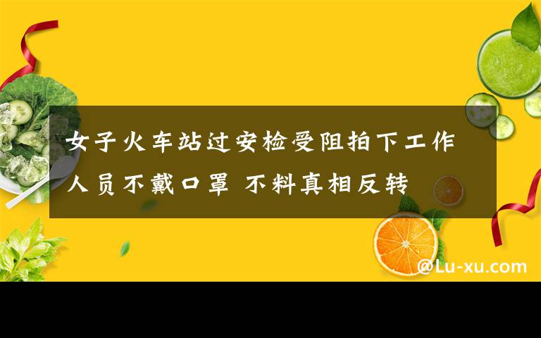 女子火车站过安检受阻拍下工作人员不戴口罩 不料真相反转