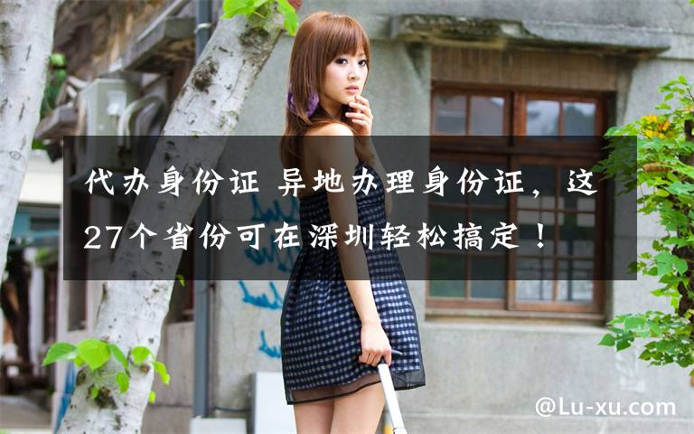 代办身份证 异地办理身份证，这27个省份可在深圳轻松搞定！