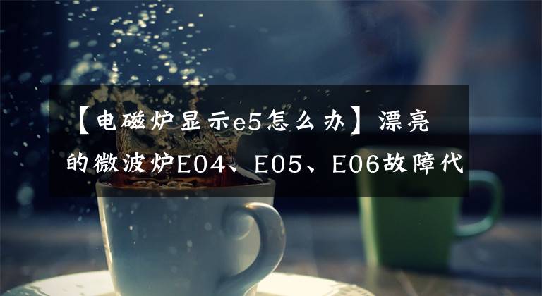 【电磁炉显示e5怎么办】漂亮的微波炉E04、E05、E06故障代码维修详细信息