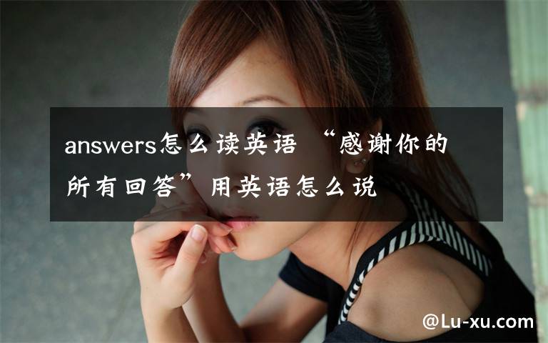 answers怎么读英语 “感谢你的所有回答”用英语怎么说