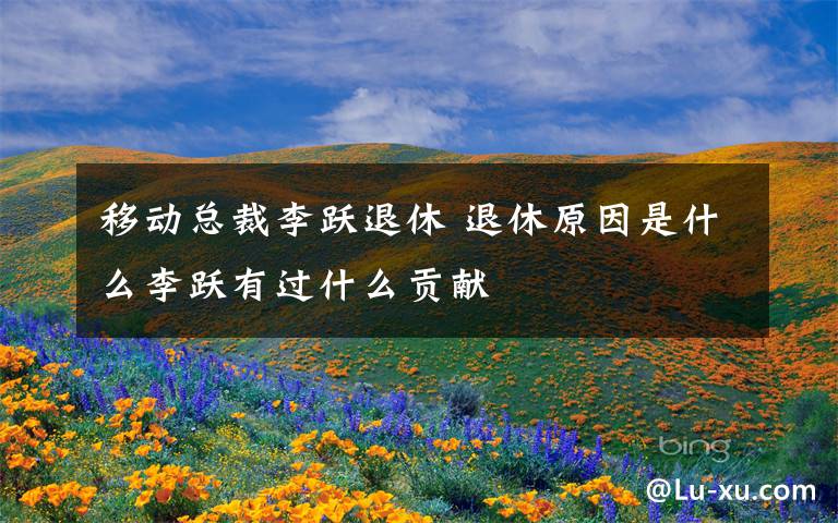 移动总裁李跃退休 退休原因是什么李跃有过什么贡献