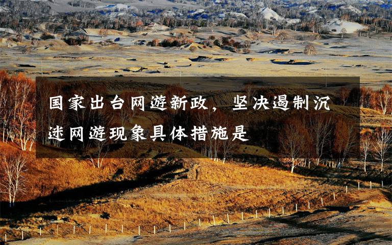 国家出台网游新政，坚决遏制沉迷网游现象具体措施是