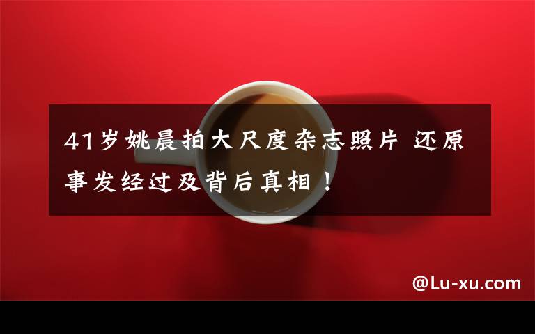 41岁姚晨拍大尺度杂志照片 还原事发经过及背后真相！