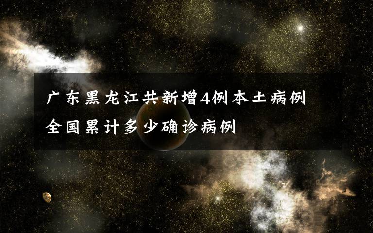 广东黑龙江共新增4例本土病例 全国累计多少确诊病例
