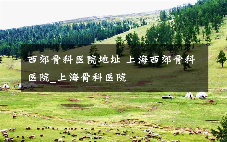西郊骨科医院地址 上海西郊骨科医院_上海骨科医院