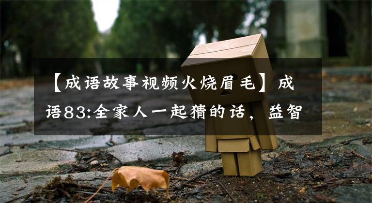 【成语故事视频火烧眉毛】成语83:全家人一起猜的话，益智很有趣，还不来吗？