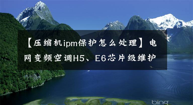 【压缩机ipm保护怎么处理】电网变频空调H5、E6芯片级维护