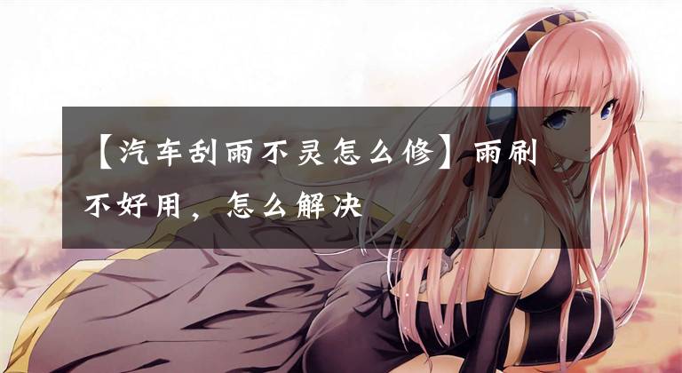 【汽车刮雨不灵怎么修】雨刷不好用，怎么解决