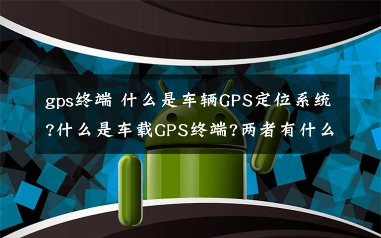 gps终端 什么是车辆GPS定位系统?什么是车载GPS终端?两者有什么关系?