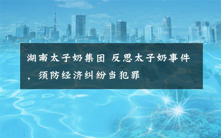 湖南太子奶集团 反思太子奶事件，须防经济纠纷当犯罪