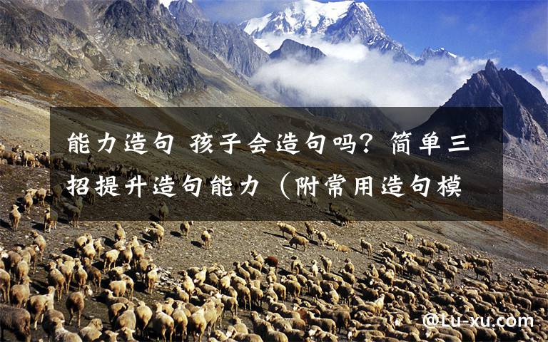 能力造句 孩子会造句吗？简单三招提升造句能力（附常用造句模板）