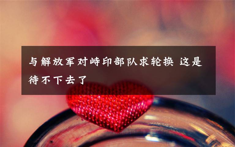 与解放军对峙印部队求轮换 这是待不下去了