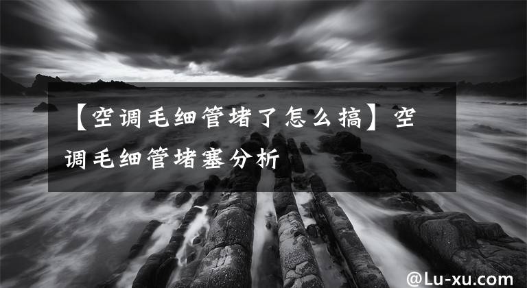 【空调毛细管堵了怎么搞】空调毛细管堵塞分析