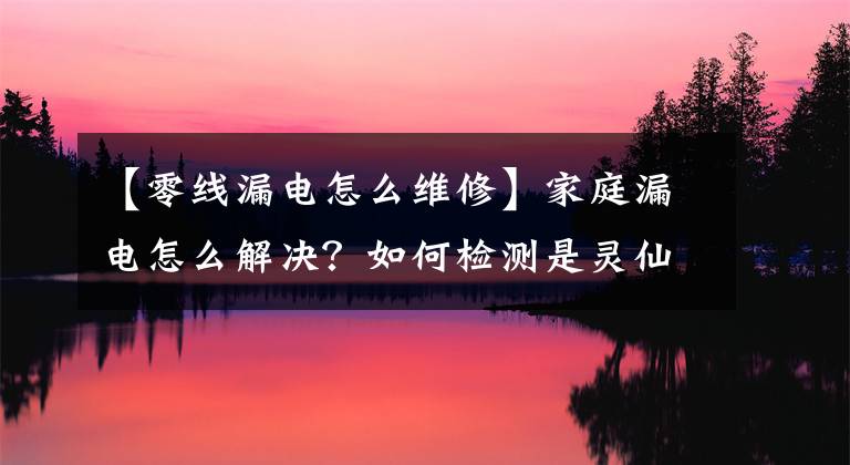 【零线漏电怎么维修】家庭漏电怎么解决？如何检测是灵仙漏电？