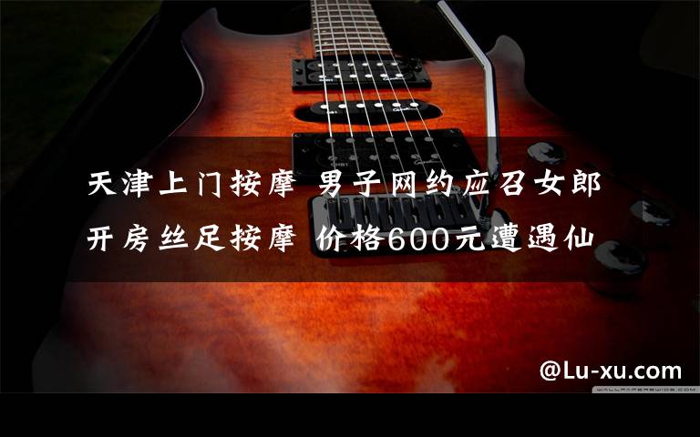 天津上门按摩 男子网约应召女郎开房丝足按摩 价格600元遭遇仙人跳