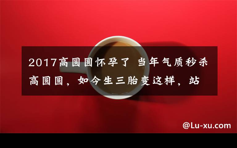 2017高圆圆怀孕了 当年气质秒杀高圆圆，如今生三胎变这样，站在小9岁老公旁像母子