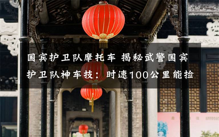 国宾护卫队摩托车 揭秘武警国宾护卫队神车技：时速100公里能捡起地上一枚硬币