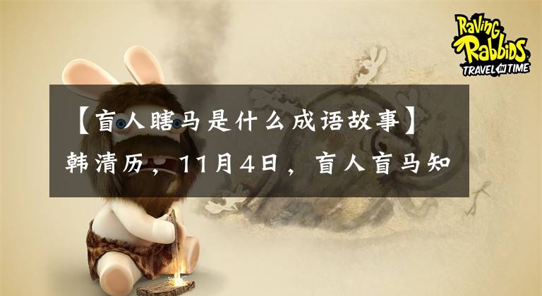 【盲人瞎马是什么成语故事】韩清历，11月4日，盲人盲马知道前面有坑，就从坑里跳了下来。