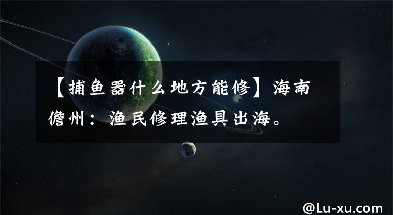 【捕鱼器什么地方能修】海南儋州：渔民修理渔具出海。