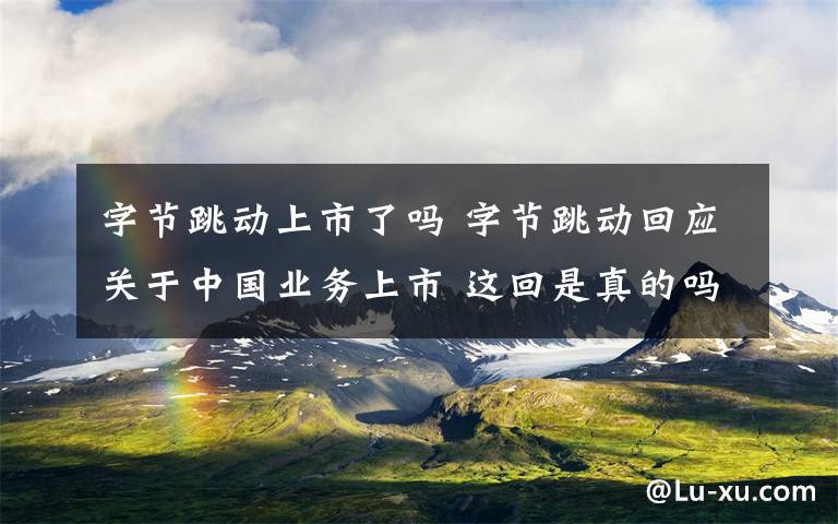 字节跳动上市了吗 字节跳动回应关于中国业务上市 这回是真的吗？