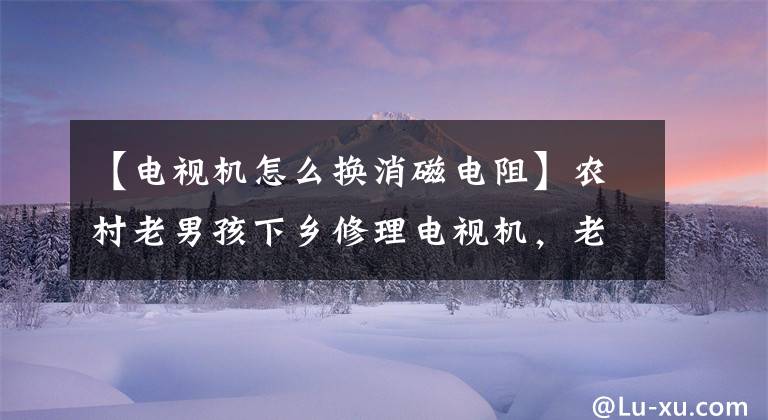 【电视机怎么换消磁电阻】农村老男孩下乡修理电视机，老乡拉的机器把老男孩们都吓呆了。