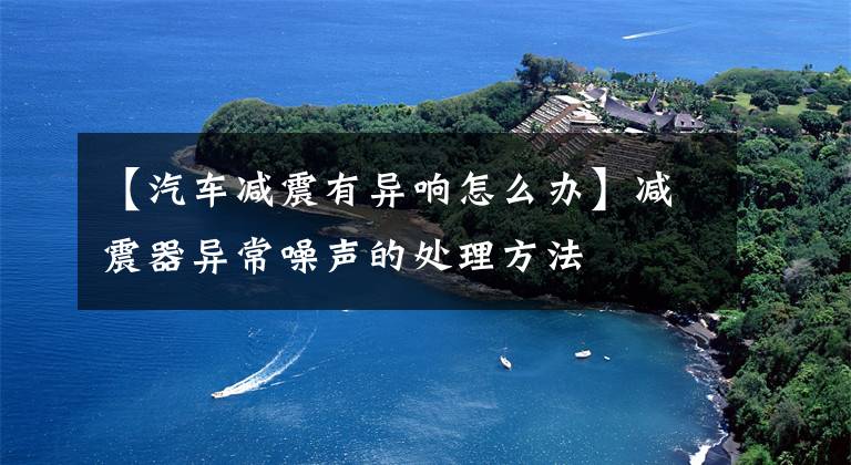 【汽车减震有异响怎么办】减震器异常噪声的处理方法
