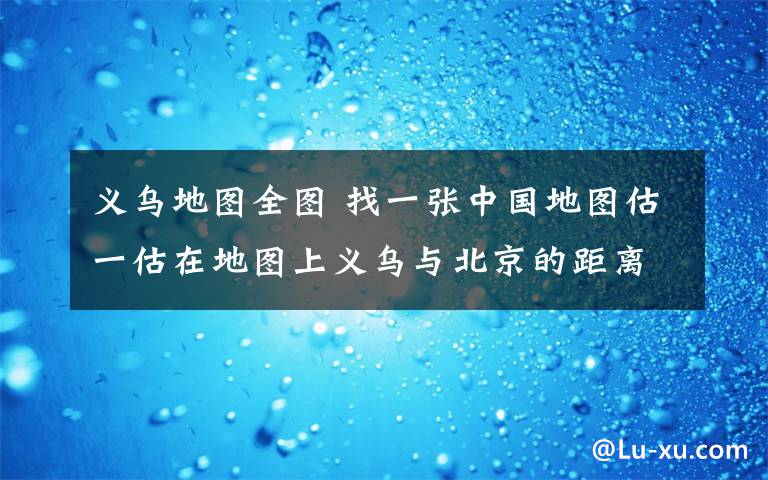 义乌地图全图 找一张中国地图估一估在地图上义乌与北京的距离大约是厘米（注意了,是在地图上用尺子量的距离哦）地图中北京和台北之间的距