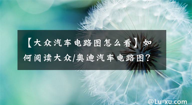 【大众汽车电路图怎么看】如何阅读大众/奥迪汽车电路图？