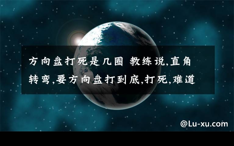 方向盘打死是几圈 教练说,直角转弯,要方向盘打到底,打死,难道是方向盘一直转,转到动不了为止?打到底,一般是几圈?