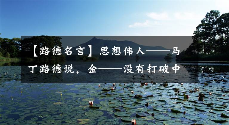 【路德名言】思想伟人——马丁路德说，金——没有打破中世纪枷锁的第一把锤子。