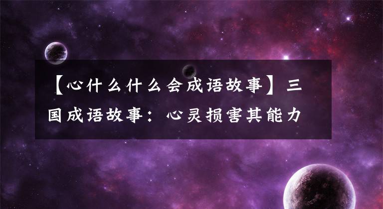【心什么什么会成语故事】三国成语故事：心灵损害其能力